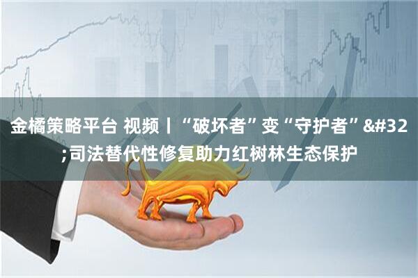 金橘策略平台 视频丨“破坏者”变“守护者” 司法替代性修复助力红树林生态保护
