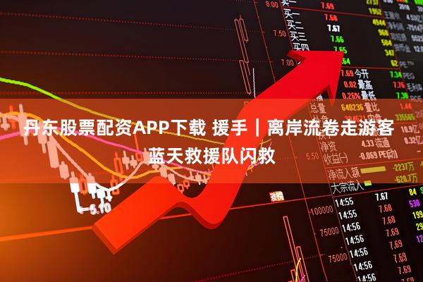 丹东股票配资APP下载 援手｜离岸流卷走游客 蓝天救援队闪救