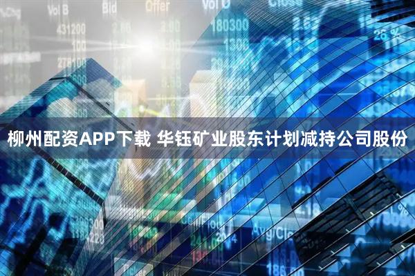 柳州配资APP下载 华钰矿业股东计划减持公司股份