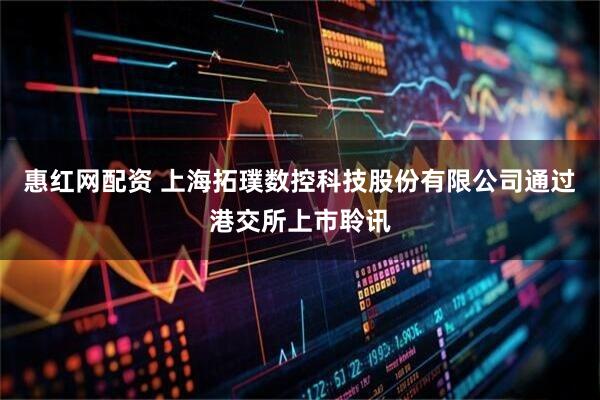 惠红网配资 上海拓璞数控科技股份有限公司通过港交所上市聆讯
