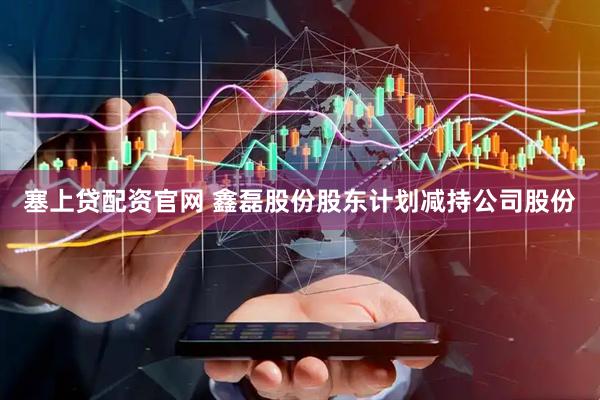 塞上贷配资官网 鑫磊股份股东计划减持公司股份