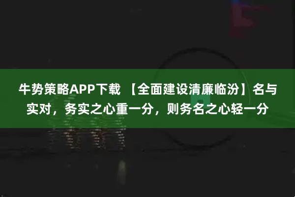 牛势策略APP下载 【全面建设清廉临汾】名与实对，务实之心重一分，则务名之心轻一分