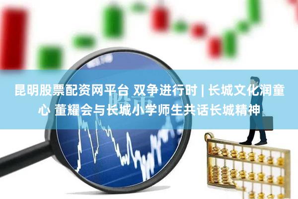 昆明股票配资网平台 双争进行时 | 长城文化润童心 董耀会与长城小学师生共话长城精神