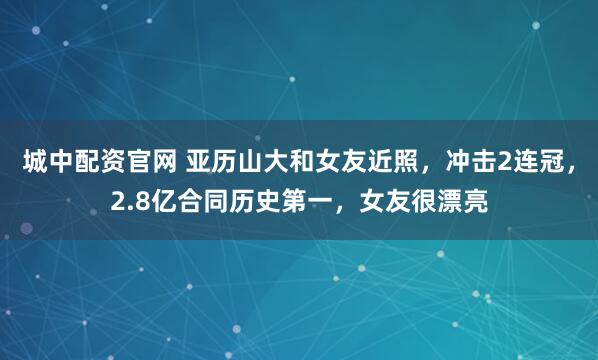 城中配资官网 亚历山大和女友近照,冲击2连冠,2.8亿合同历史第一,女友很漂亮
