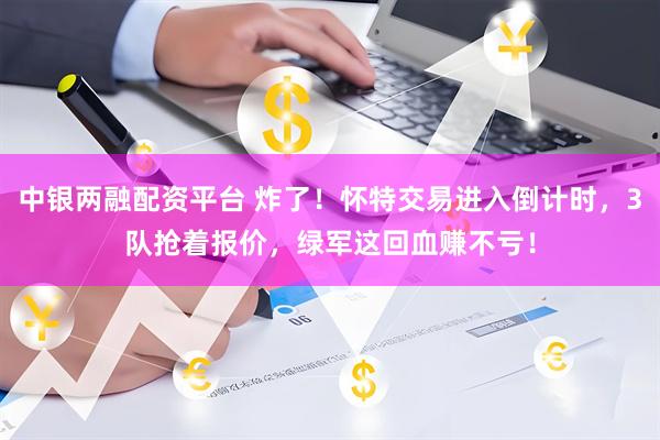 中银两融配资平台 炸了！怀特交易进入倒计时，3队抢着报价，绿军这回血赚不亏！