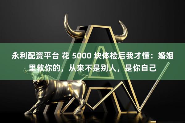 永利配资平台 花 5000 块体检后我才懂：婚姻里救你的，从来不是别人，是你自己