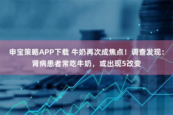 申宝策略APP下载 牛奶再次成焦点！调查发现：肾病患者常吃牛奶，或出现5改变