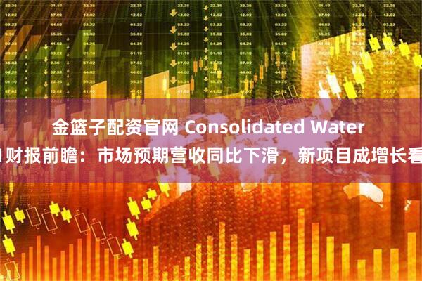金篮子配资官网 Consolidated Water Q1财报前瞻：市场预期营收同比下滑，新项目成增长看点