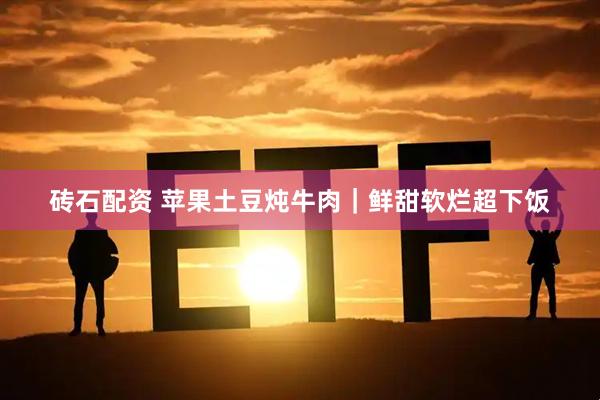 砖石配资 苹果土豆炖牛肉｜鲜甜软烂超下饭