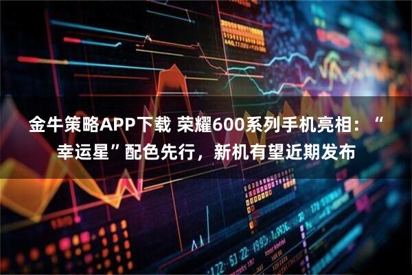 金牛策略APP下载 荣耀600系列手机亮相：“幸运星”配色先行，新机有望近期发布