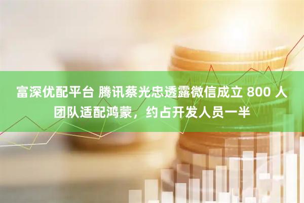 富深优配平台 腾讯蔡光忠透露微信成立 800 人团队适配鸿蒙，约占开发人员一半