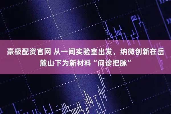 豪极配资官网 从一间实验室出发，纳微创新在岳麓山下为新材料“问诊把脉”