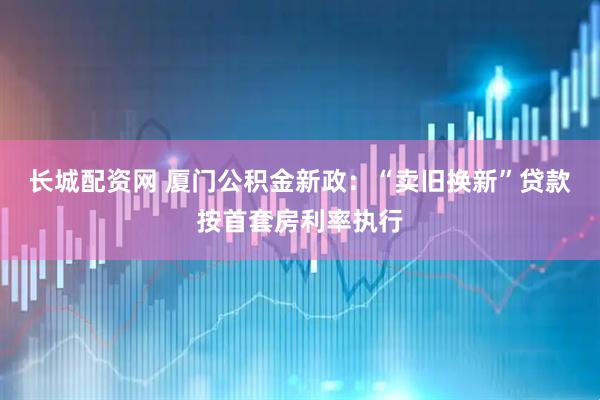 长城配资网 厦门公积金新政：“卖旧换新”贷款按首套房利率执行