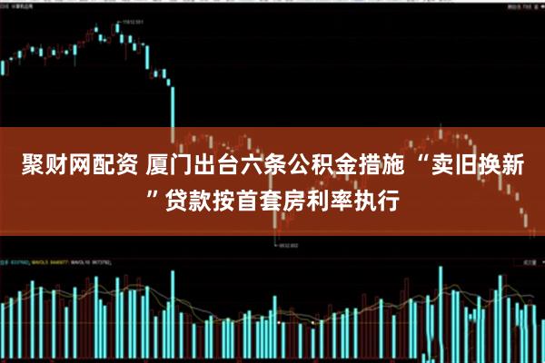 聚财网配资 厦门出台六条公积金措施 “卖旧换新”贷款按首套房利率执行