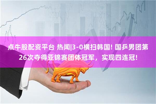 点牛股配资平台 热闻|3-0横扫韩国! 国乒男团第26次夺得亚锦赛团体冠军，实现四连冠!