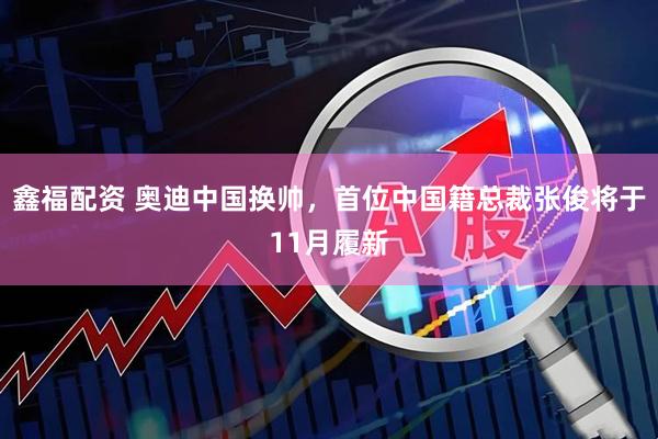鑫福配资 奥迪中国换帅，首位中国籍总裁张俊将于11月履新