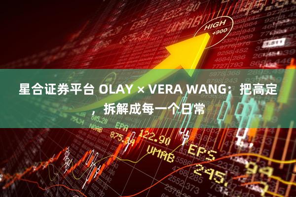 星合证券平台 OLAY × VERA WANG：把高定，拆解成每一个日常