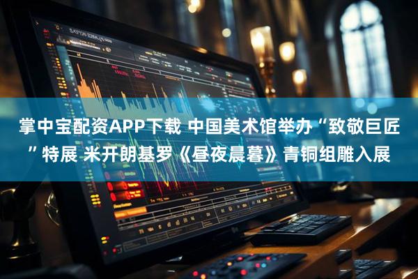 掌中宝配资APP下载 中国美术馆举办“致敬巨匠”特展 米开朗基罗《昼夜晨暮》青铜组雕入展