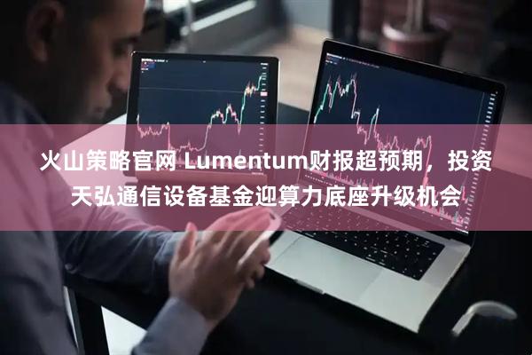 火山策略官网 Lumentum财报超预期，投资天弘通信设备基金迎算力底座升级机会